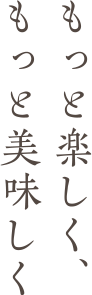 もっと楽しく、もっと美味しく